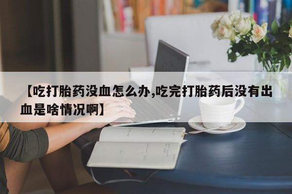 米非司酮片网上购买微信【吃打胎药没血怎么办,吃完打胎药后没有出血是啥情况啊】